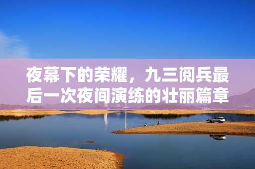 夜幕下的荣耀，九三阅兵最后一次夜间演练的壮丽篇章