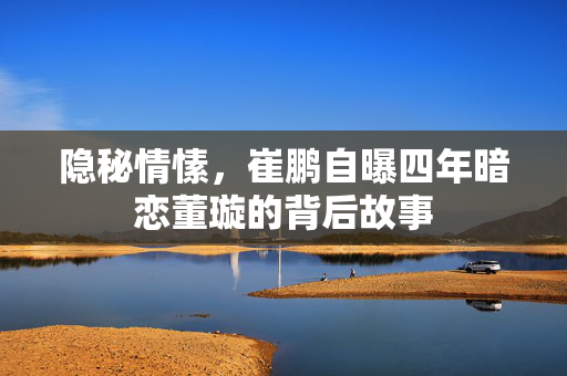 隐秘情愫，崔鹏自曝四年暗恋董璇的背后故事