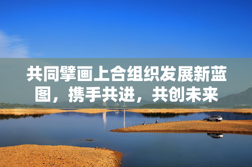 共同擘画上合组织发展新蓝图，携手共进，共创未来