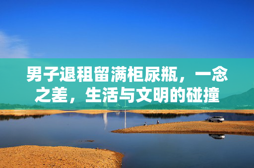 男子退租留满柜尿瓶，一念之差，生活与文明的碰撞