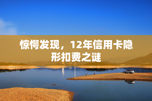 惊愕发现，12年信用卡隐形扣费之谜