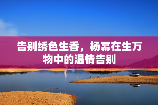 告别绣色生香，杨幂在生万物中的温情告别