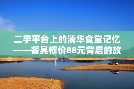 二手平台上的清华食堂记忆——餐具标价88元背后的故事
