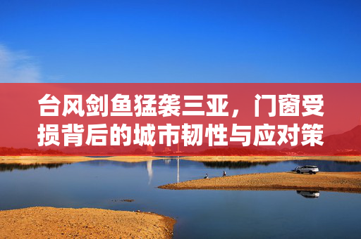 台风剑鱼猛袭三亚，门窗受损背后的城市韧性与应对策略