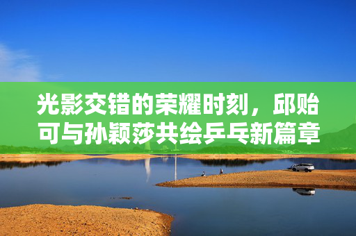 光影交错的荣耀时刻，邱贻可与孙颖莎共绘乒乓新篇章