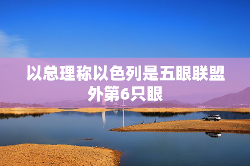 以总理称以色列是五眼联盟外第6只眼