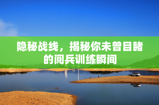 隐秘战线，揭秘你未曾目睹的阅兵训练瞬间