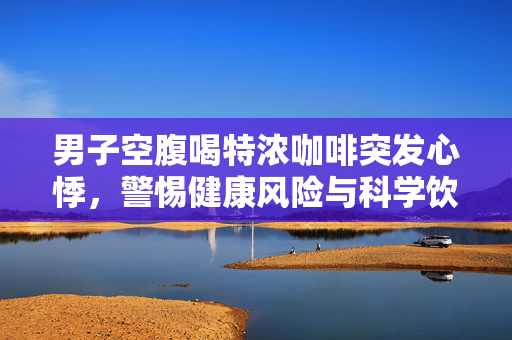 男子空腹喝特浓咖啡突发心悸，警惕健康风险与科学饮用的重要性