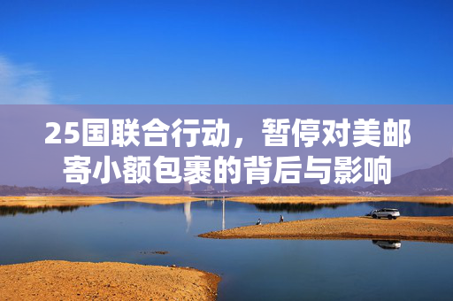 25国联合行动，暂停对美邮寄小额包裹的背后与影响