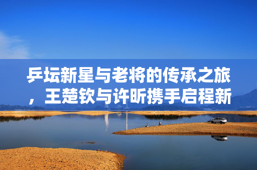 乒坛新星与老将的传承之旅，王楚钦与许昕携手启程新疆，共赴乒超新征程