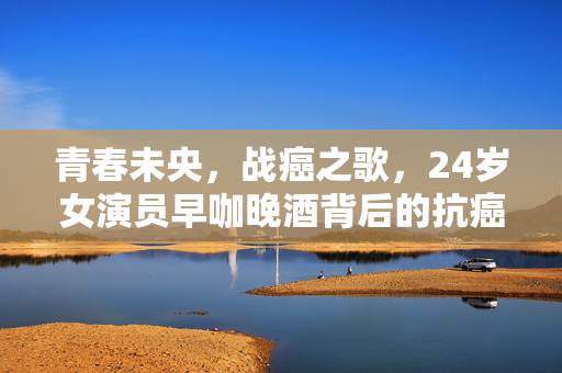 青春未央，战癌之歌，24岁女演员早咖晚酒背后的抗癌之旅