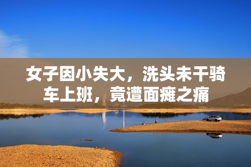 女子因小失大，洗头未干骑车上班，竟遭面瘫之痛