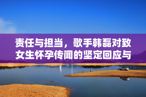 责任与担当，歌手韩磊对致女生怀孕传闻的坚定回应与法律行动
