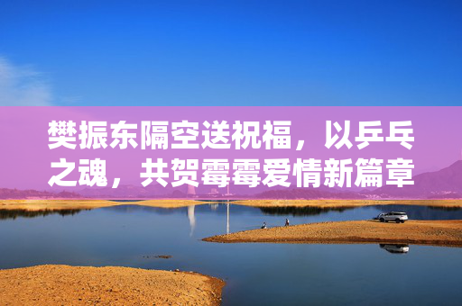 樊振东隔空送祝福，以乒乓之魂，共贺霉霉爱情新篇章