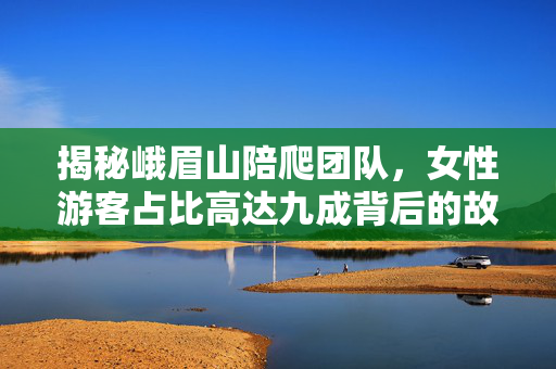 揭秘峨眉山陪爬团队，女性游客占比高达九成背后的故事