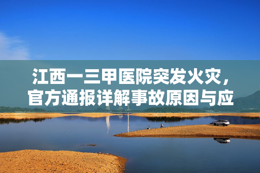江西一三甲医院突发火灾，官方通报详解事故原因与应对措施