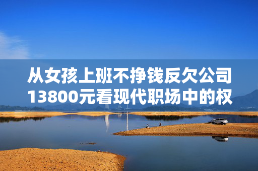 从女孩上班不挣钱反欠公司13800元看现代职场中的权益与责任