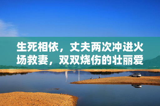 生死相依，丈夫两次冲进火场救妻，双双烧伤的壮丽爱情