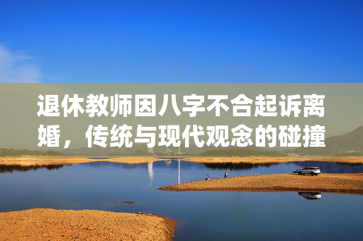 退休教师因八字不合起诉离婚，传统与现代观念的碰撞
