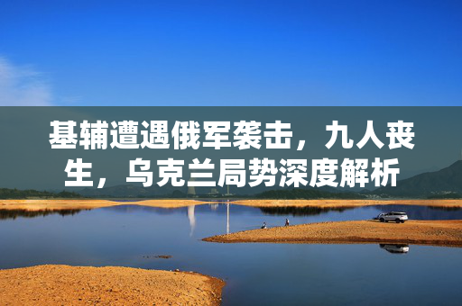 基辅遭遇俄军袭击，九人丧生，乌克兰局势深度解析