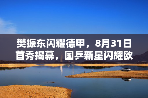 樊振东闪耀德甲，8月31日首秀揭幕，国乒新星闪耀欧洲赛场