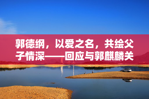 郭德纲，以爱之名，共绘父子情深——回应与郭麒麟关系的争议