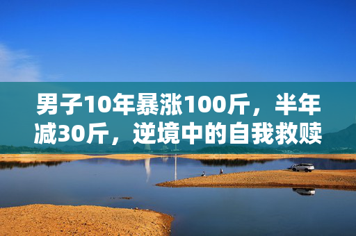 男子10年暴涨100斤，半年减30斤，逆境中的自我救赎与重生