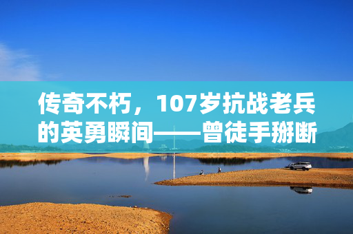传奇不朽，107岁抗战老兵的英勇瞬间——曾徒手掰断日军刺刀的壮举