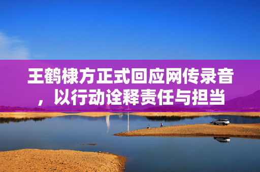 王鹤棣方正式回应网传录音，以行动诠释责任与担当