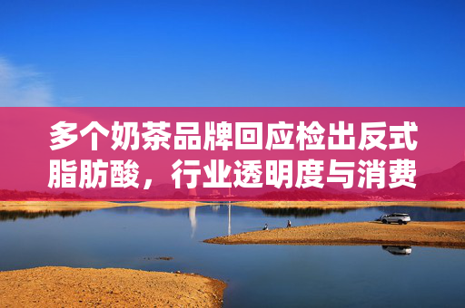 多个奶茶品牌回应检出反式脂肪酸，行业透明度与消费者健康的双重考量