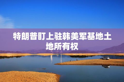 特朗普盯上驻韩美军基地土地所有权