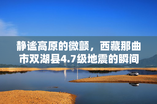 静谧高原的微颤，西藏那曲市双湖县4.7级地震的瞬间与后续