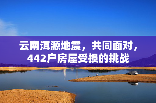 云南洱源地震，共同面对，442户房屋受损的挑战
