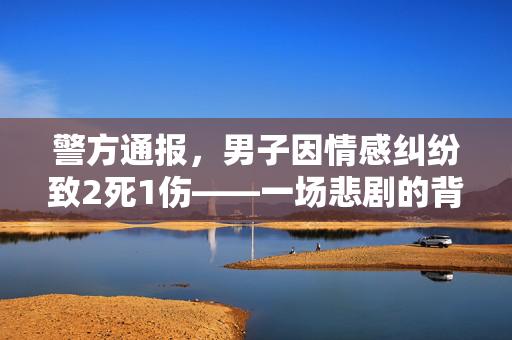 警方通报，男子因情感纠纷致2死1伤——一场悲剧的背后与反思