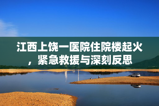 江西上饶一医院住院楼起火，紧急救援与深刻反思