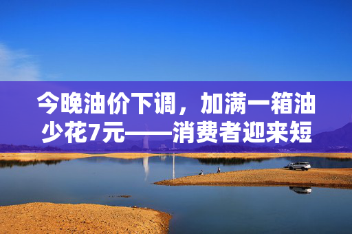今晚油价下调，加满一箱油少花7元——消费者迎来短暂经济小确幸