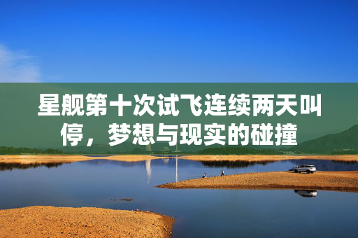 星舰第十次试飞连续两天叫停，梦想与现实的碰撞