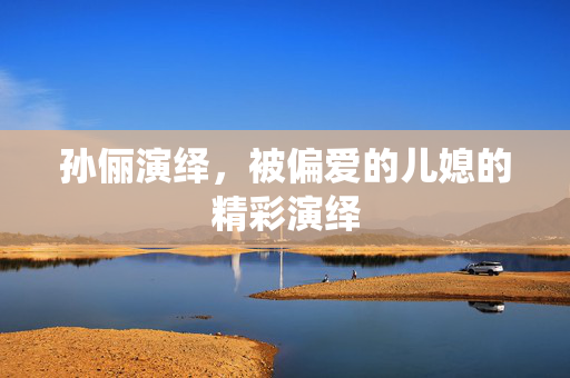 孙俪演绎，被偏爱的儿媳的精彩演绎
