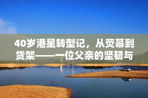 40岁港星转型记，从荧幕到货架——一位父亲的坚韧与担当