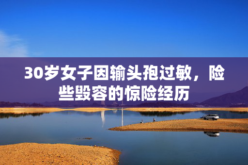 30岁女子因输头孢过敏，险些毁容的惊险经历