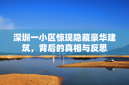 深圳一小区惊现隐藏豪华建筑，背后的真相与反思