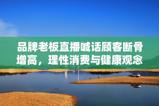 品牌老板直播喊话顾客断骨增高，理性消费与健康观念的警钟