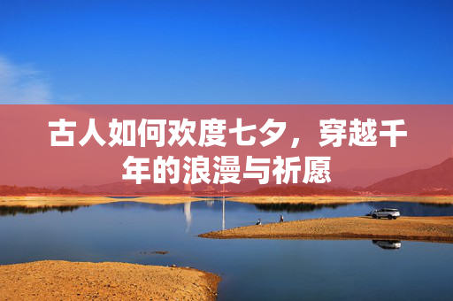 古人如何欢度七夕，穿越千年的浪漫与祈愿
