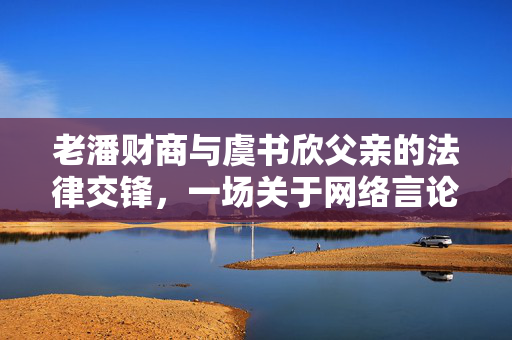 老潘财商与虞书欣父亲的法律交锋，一场关于网络言论自由的公开辩论