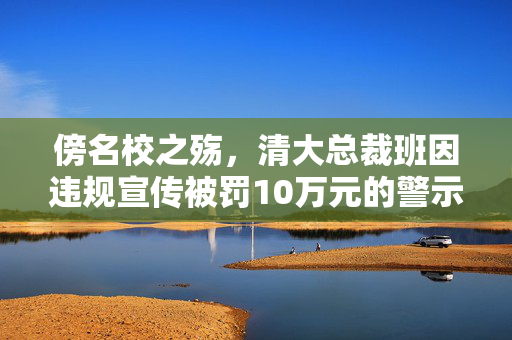 傍名校之殇，清大总裁班因违规宣传被罚10万元的警示与反思