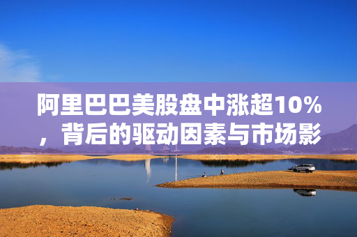 阿里巴巴美股盘中涨超10%，背后的驱动因素与市场影响