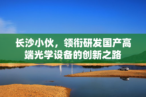 长沙小伙，领衔研发国产高端光学设备的创新之路