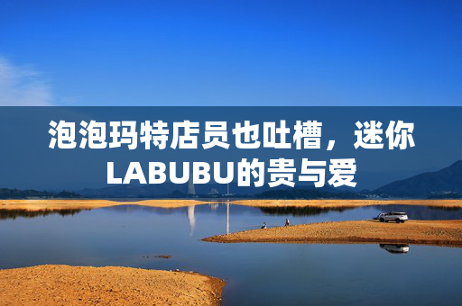 泡泡玛特店员也吐槽，迷你LABUBU的贵与爱