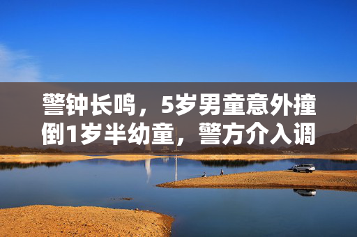 警钟长鸣，5岁男童意外撞倒1岁半幼童，警方介入调查