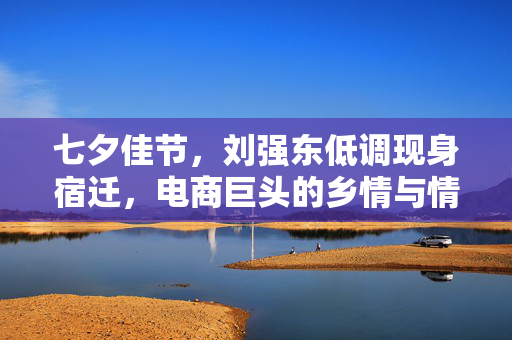 七夕佳节，刘强东低调现身宿迁，电商巨头的乡情与情怀